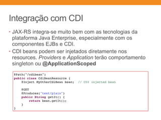 Integração com CDI
• JAX-RS integra-se muito bem com as tecnologias da
plataforma Java Enterprise, especialmente com os
componentes EJBs e CDI.
• CDI beans podem ser injetados diretamente nos
resources. Providers e Application terão comportamento
singleton ou @ApplicationScoped
@Path("/cdibean")
public class CdiBeanResource {
@Inject MyOtherCdiBean bean; // CDI injected bean
@GET
@Produces("text/plain")
public String getIt() {
return bean.getIt();
}
}
 