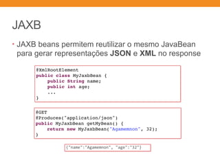 JAXB
• JAXB beans permitem reutilizar o mesmo JavaBean
para gerar representações JSON e XML no response
@XmlRootElement
public class MyJaxbBean {
public String name;
public int age;
...
}
@GET
@Produces("application/json")
public MyJaxbBean getMyBean() {
return new MyJaxbBean("Agamemnon", 32);
}
{"name":"Agamemnon",	"age":"32"}
 