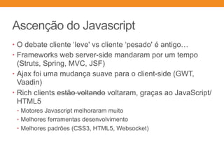Ascenção do Javascript
• O debate cliente ‘leve' vs cliente ‘pesado' é antigo…
• Frameworks web server-side mandaram por um tempo
(Struts, Spring, MVC, JSF)
• Ajax foi uma mudança suave para o client-side (GWT,
Vaadin)
• Rich clients estão voltando voltaram, graças ao JavaScript/
HTML5
• Motores Javascript melhoraram muito
• Melhores ferramentas desenvolvimento
• Melhores padrões (CSS3, HTML5, Websocket)
 