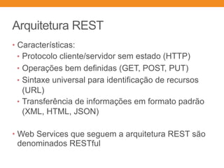 Arquitetura REST
• Características:
• ︎Protocolo cliente/servidor sem estado (HTTP)
• ︎Operações bem definidas (GET, POST, PUT)
• ︎Sintaxe universal para identificação de recursos
(URL)
• ︎Transferência de informações em formato padrão
(XML, HTML, JSON)
• Web Services que seguem a arquitetura REST são
denominados RESTful
 