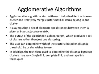 Agglomerative Algorithms
• Agglomerative algorithms start with each individual item in its own
cluster and iteratively merge clusters until all items belong in one
cluster.
• It assumes that a set of elements and distances between them is
given as input adjacency matrix.
• The output of the algorithm is a dendrogram, which produces a set
of clusters rather than just one clustering.
• The user can determine which of the clusters (based on distance
threshold) he or she wishes to use.
• In addition, the technique used to determine the distance between
clusters may vary: Single link, complete link, and average link
techniques
 