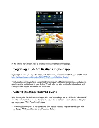 In this tutorial we will learn how to create a rich push notification message. 
Integrating Push Notifications in your app 
If your app doesn’t yet support in basic push notification, please refer to PushApps short tutorial: 
https://wiki.pushapps.mobi/display/PUSHAPPS/Android+Getting+Started 
This tutorial assumes you have completed the basic push notifications integration, and you are 
able to receive notifications to your device. We will take you step by step from this phase and 
show you how to code and design the notification. 
Push Notification received event 
After you register the device to PushApps with your private keys, we would like to “take control” 
over the push notification received event. We would like to perform certain actions and display 
our custom view. With PushApps it’s easy: 
1. In you Application class (if you don’t have one, please create it) register to PushApps with 
your Google API Project Number and PushApps Token. 
 