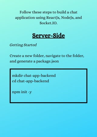 Follow these steps to build a chat
application using ReactJs, NodeJs, and
Socket.IO.
Server-Side
Getting Started
Create a new folder, navigate to the folder,
and generate a package.json
mkdir chat-app-backend
cd chat-app-backend
npm init -y
 