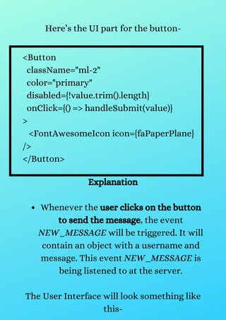 Here’s the UI part for the button-
<Button
className="ml-2"
color="primary"
disabled={!value.trim().length}
onClick={() => handleSubmit(value)}
>
<FontAwesomeIcon icon={faPaperPlane}
/>
</Button>
Whenever the user clicks on the button
to send the message, the event
NEW_MESSAGE will be triggered. It will
contain an object with a username and
message. This event NEW_MESSAGE is
being listened to at the server.
Explanation
The User Interface will look something like
this-
 