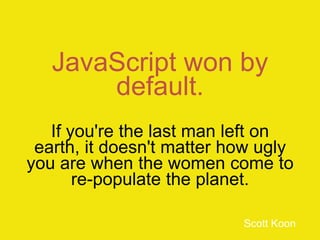 JavaScript won by
default.
If you're the last man left on
earth, it doesn't matter how ugly
you are when the women come to
re-populate the planet.
Scott Koon
 
