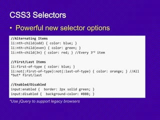 CSS3 Selectors
• Powerful new selector options
//Alternating Items
li:nth-child(odd) { color: blue; }
li:nth-child(even) { color: green; }
li:nth-child(3n) { color: red; } //Every 3rd item
//First/Last Items
li:first-of-type { color: blue; }
li:not(:first-of-type):not(:last-of-type) { color: orange; } //All
*but* first/last
//Enabled/Disabled
input:enabled { border: 2px solid green; }
input:disabled { background-color: #BBB; }
*Use jQuery to support legacy browsers
 