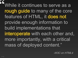 “While it continues to serve as a
rough guide to many of the core
features of HTML, it does not
provide enough information to
build implementations that
interoperate with each other and,
more importantly, with a critical
mass of deployed content.”
-W3C on HTML4
21:02
 