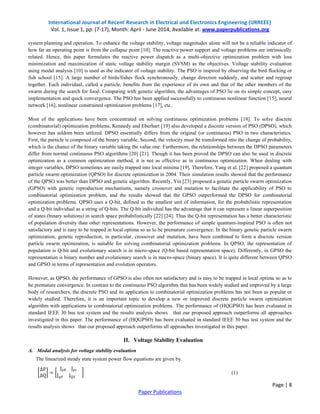 International Journal of Recent Research in Electrical and Electronics Engineering (IJRREEE) 
Vol. 1, Issue 1, pp: (7-17), Month: April - June 2014, Available at: www.paperpublications.org 
system planning and operation. To enhance the voltage stability, voltage magnitudes alone will not be a reliable indicator of 
how far an operating point is from the collapse point [10]. The reactive power support and voltage problems are intrinsically 
related. Hence, this paper formulates the reactive power dispatch as a multi-objective optimization problem with loss 
minimization and maximization of static voltage stability margin (SVSM) as the objectives. Voltage stability evaluation 
using modal analysis [10] is used as the indicator of voltage stability. The PSO is inspired by observing the bird flocking or 
fish school [15]. A large number of birds/fishes flock synchronously, change direction suddenly, and scatter and regroup 
together. Each individual, called a particle, benefits from the experience of its own and that of the other members of the 
swarm during the search for food. Comparing with genetic algorithm, the advantages of PSO lie on its simple concept, easy 
implementation and quick convergence. The PSO has been applied successfully to continuous nonlinear function [15], neural 
network [16], nonlinear constrained optimization problems [17], etc. 
Most of the applications have been concentrated on solving continuous optimization problems [18]. To solve discrete 
(combinatorial) optimization problems, Kennedy and Eberhart [19] also developed a discrete version of PSO (DPSO), which 
however has seldom been utilized. DPSO essentially differs from the original (or continuous) PSO in two characteristics. 
First, the particle is composed of the binary variable. Second, the velocity must be transformed into the change of probability, 
which is the chance of the binary variable taking the value one. Furthermore, the relationships between the DPSO parameters 
differ from normal continuous PSO algorithms [20] [21]. Though it has been proved the DPSO can also be used in discrete 
optimization as a common optimization method, it is not as effective as in continuous optimization. When dealing with 
integer variables, DPSO sometimes are easily trapped into local minima [19]. Therefore, Yang et al. [22] proposed a quantum 
particle swarm optimization (QPSO) for discrete optimization in 2004. Their simulation results showed that the performance 
of the QPSO was better than DPSO and genetic algorithm. Recently, Yin [23] proposed a genetic particle swarm optimization 
(GPSO) with genetic reproduction mechanisms, namely crossover and mutation to facilitate the applicability of PSO to 
combinatorial optimization problem, and the results showed that the GPSO outperformed the DPSO for combinatorial 
optimization problems. QPSO uses a Q-bit, defined as the smallest unit of information, for the probabilistic representation 
and a Q-bit individual as a string of Q-bits. The Q-bit individual has the advantage that it can represent a linear superposition 
of states (binary solutions) in search space probabilistically [22] [24]. Thus the Q-bit representation has a better characteristic 
of population diversity than other representations. However, the performance of simple quantum-inspired PSO is often not 
satisfactory and is easy to be trapped in local optima so as to be premature convergence. In the binary genetic particle swarm 
optimization, genetic reproduction, in particular, crossover and mutation, have been combined to form a discrete version 
particle swarm optimization, is suitable for solving combinatorial optimization problems. In QPSO, the representation of 
population is Q-bit and evolutionary search is in micro-space (Q-bit based representation space). Differently, in GPSO the 
representation is binary number and evolutionary search is in macro-space (binary space). It is quite different between QPSO 
and GPSO in terms of representation and evolution operators. 
However, as QPSO, the performance of GPSO is also often not satisfactory and is easy to be trapped in local optima so as to 
be premature convergence. In contrast to the continuous PSO algorithm that has been widely studied and improved by a large 
body of researchers, the discrete PSO and its application to combinatorial optimization problems has not been as popular or 
widely studied. Therefore, it is an important topic to develop a new or improved discrete particle swarm optimization 
algorithm with applications to combinatorial optimization problems. The performance of (HQGPSO) has been evaluated in 
standard IEEE 30 bus test system and the results analysis shows that our proposed approach outperforms all approaches 
investigated in this paper. The performance of (HQGPSO) has been evaluated in standard IEEE 30 bus test system and the 
results analysis shows that our proposed approach outperforms all approaches investigated in this paper. 
Page | 8 
II. Voltage Stability Evaluation 
Paper Publications 
A. Modal analysis for voltage stability evaluation 
The linearized steady state system power flow equations are given by. 
ΔP 
= 
ΔQ 
Jpθ Jpv 
Jqθ JQV 
(1) 
 