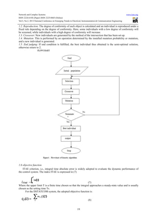 Network and Complex Systems
ISSN 2224-610X (Paper) ISSN 2225-0603 (Online
Vol.3, No.2, 2013-National Conference on Emerging Trends in Electrical, Instrumentation & Communication Engineering
1.2. Reproduction: The degree of conformity of each object is calculated and an individual is reproduced
fixed rule depending on the degree of conformity. Here, some individuals with a low degree of conformity will
be screened, while individuals with a high degree of conformity will increase.
1.3. Crossover: New individuals are generated by the method
1.4. Mutation: This is performed by an operation determined by the installed mutation probability or mutation,
and a new individual is generated.
1.5. End judging: If end condition is fulfilled, the best individua
otherwise return to 2.
1.6 objective function
ITAE criterion, i.e., integral time absolute error is widely adopted to evaluate the dynamic performance of
the control system. The index ITAE is expresse
=
Where the upper limit T is a finite time chosen so that the integral approaches a steady
chosen as the setting time Ts.
For the DSTATCOM system, the adopted object
(Online)
National Conference on Emerging Trends in Electrical, Instrumentation & Communication Engineering
19
: The degree of conformity of each object is calculated and an individual is reproduced
fixed rule depending on the degree of conformity. Here, some individuals with a low degree of conformity will
be screened, while individuals with a high degree of conformity will increase.
: New individuals are generated by the method of the intersection that has been set up.
: This is performed by an operation determined by the installed mutation probability or mutation,
: If end condition is fulfilled, the best individual thus obtained is the semi
ITAE criterion, i.e., integral time absolute error is widely adopted to evaluate the dynamic performance of
the control system. The index ITAE is expressed in (7)
(7)
Where the upper limit T is a finite time chosen so that the integral approaches a steady-state value and is usually
For the DSTATCOM system, the adopted objective function is:
(8)
www.iiste.org
National Conference on Emerging Trends in Electrical, Instrumentation & Communication Engineering
: The degree of conformity of each object is calculated and an individual is reproduced under a
fixed rule depending on the degree of conformity. Here, some individuals with a low degree of conformity will
of the intersection that has been set up.
: This is performed by an operation determined by the installed mutation probability or mutation,
l thus obtained is the semi-optimal solution,
ITAE criterion, i.e., integral time absolute error is widely adopted to evaluate the dynamic performance of
state value and is usually
 