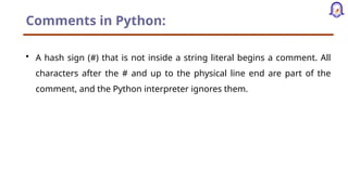 Comments in Python:
• A hash sign (#) that is not inside a string literal begins a comment. All
characters after the # and up to the physical line end are part of the
comment, and the Python interpreter ignores them.
 