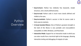 Python
Overview
• Easy-to-learn: Python has relatively few keywords, simple
structure, and a clearly defined syntax.
• Easy-to-read: Python code is much more clearly defined and
visible to the eyes.
• Easy-to-maintain: Python's success is that its source code is
fairly easy-to-maintain.
• A broad standard library: One of Python's greatest strengths is
the bulk of the library is very portable and cross-platform
compatible on UNIX, Windows, and Macintosh.
• Interactive Mode: Support for an interactive mode in which you
can enter results from a terminal right to the language, allowing
interactive testing and debugging of snippets of code.
 