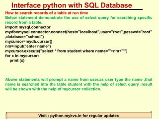 Interface python with SQL Database
Visit : python.mykvs.in for regular updates
How to search records of a table at run time
Below statement demonstrate the use of select query for searching specific
record from a table.
import mysql.connector
mydb=mysql.connector.connect(host="localhost",user="root",passwd="root"
,database="school")
mycursor=mydb.cursor()
nm=input("enter name")
mycursor.execute("select * from student where name='"+nm+"'")
for x in mycursor:
print (x)
Above statements will prompt a name from user,as user type the name ,that
name is searched into the table student with the help of select query .result
will be shown with the help of mycursor collection.
 