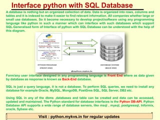 Interface python with SQL Database
Visit : python.mykvs.in for regular updates
A database is nothing but an organized collection of data. Data is organized into rows, columns and
tables and it is indexed to make it easier to find relevant information. All companies whether large or
small use databases. So it become necessary to develop project/software using any programming
language like python in such a manner which can interface with such databases which support
SQL.Generalised form of Interface of python with SQL Database can be understood with the help of
this diagram.
Form/any user interface designed in any programming language is Front End where as data given
by database as response is known as Back-End database.
SQL is just a query language, it is not a database. To perform SQL queries, we need to install any
database for example Oracle, MySQL, MongoDB, PostGres SQL, SQL Server, DB2 etc.
Using SQL in any of the dbms ,databases and table can be created and data can be accessed,
updated and maintained. The Python standard for database interfaces is the Python DB-API. Python
Database API supports a wide range of database servers, like msql , mysql, postgressql, Informix,
oracle, Sybase etc.
 