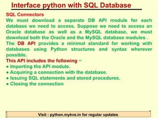 Interface python with SQL Database
Visit : python.mykvs.in for regular updates
SQL Connectors
We must download a separate DB API module for each
database we need to access. Suppose we need to access an
Oracle database as well as a MySQL database, we must
download both the Oracle and the MySQL database modules .
The DB API provides a minimal standard for working with
databases using Python structures and syntax wherever
possible.
This API includes the following −
● Importing the API module.
● Acquiring a connection with the database.
● Issuing SQL statements and stored procedures.
● Closing the connection
 