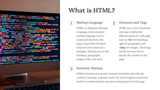 preencoded.png
What is HTML?
1 Markup Language
HTML, or Hypertext Markup
Language, is the standard
markup language used to
create and structure web
pages. It provides the basic
structure and content of a
webpage, allowing you to add
headings, paragraphs,
images, links, and more.
2 Elements and Tags
HTML uses a set of elements
and tags to define the
different parts of a web page,
such as <h1> for headings,
<p> for paragraphs, and
<img> for images. These tags
tell the browser how to
display the content on the
page.
3 Semantic Markup
HTML5 introduced semantic elements that better describe the
content's meaning, making it easier for search engines and screen
readers to understand the structure and purpose of a web page.
 