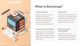 preencoded.png
What is Bootstrap?
CSS Framework
Bootstrap is an open-source CSS
framework that provides a
collection of pre-designed HTML
and CSS components, making it
easier and faster to build
responsive, mobile-first websites.
Grid System
Bootstrap's responsive grid system
allows you to create complex layouts
by dividing the page into rows and
columns, ensuring your content
adapts to different screen sizes.
Components and Utilities
Bootstrap offers a wide range of pre-
built components, such as buttons,
forms, navbars, and more, as well as
utility classes that simplify common
styling tasks.
Open-Source and
Customizable
As an open-source project,
Bootstrap is regularly updated and
can be easily customized to fit the
specific needs of your web project.
 