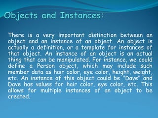 There is a very important distinction between an
object and an instance of an object. An object is
actually a definition, or a template for instances of
that object. An instance of an object is an actual
thing that can be manipulated. For instance, we could
define a Person object, which may include such
member data as hair color, eye color, height, weight,
etc. An instance of this object could be "Dave" and
Dave has values for hair color, eye color, etc. This
allows for multiple instances of an object to be
created.
 