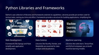Python Libraries and Frameworks
Python's vast collection of libraries and frameworks extends its capabilities. Libraries provide pre-written code for
various tasks, saving you time and effort. Frameworks provide a structure for building applications, simplifying the
development process.
Web Development
Frameworks like Django and Flask
simplify web application
development.
Data Science
Libraries like NumPy, Pandas, and
Matplotlib are essential for data
analysis and visualization.
Machine Learning
Libraries like scikit-learn, TensorFlow,
and PyTorch empower you to build
machine learning models.
 