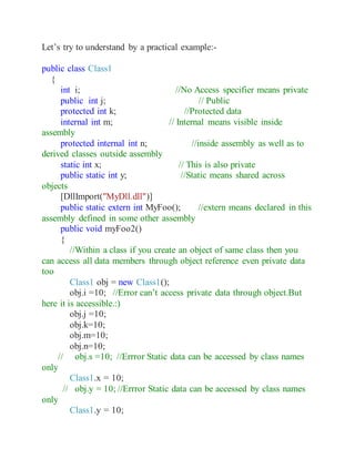 Let’s try to understand by a practical example:-
public class Class1
{
int i; //No Access specifier means private
public int j; // Public
protected int k; //Protected data
internal int m; // Internal means visible inside
assembly
protected internal int n; //inside assembly as well as to
derived classes outside assembly
static int x; // This is also private
public static int y; //Static means shared across
objects
[DllImport("MyDll.dll")]
public static extern int MyFoo(); //extern means declared in this
assembly defined in some other assembly
public void myFoo2()
{
//Within a class if you create an object of same class then you
can access all data members through object reference even private data
too
Class1 obj = new Class1();
obj.i =10; //Error can’t access private data through object.But
here it is accessible.:)
obj.j =10;
obj.k=10;
obj.m=10;
obj.n=10;
// obj.s =10; //Errror Static data can be accessed by class names
only
Class1.x = 10;
// obj.y = 10; //Errror Static data can be accessed by class names
only
Class1.y = 10;
 