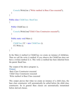 Console.WriteLine ("Write method in Base Class executed");
}
}
Public class ChildClass: BaseClass
{
Public ChildClass ()
{
Console.WriteLine("Child Class Constructor executed");
}
Public static void Main ()
{
ChildClass CC = new ChildClass ();
CC.Write ();
}
}
In the Main () method in ChildClass we create an instance of childclass.
Then we call the write () method. If you observe the ChildClass does not
have a write() method in it. This write () method has been inherited from
the parent BaseClass.
The output of the above program is,
Output:
Base Class Constructor executed
Child Class Constructor executed
Write method in Base Class executed
This output proves that when we create an instance of a child class, the
base class constructor will automatically be called before the child class
constructor. So in general Base classes are automatically instantiated
before derived classes.
 
