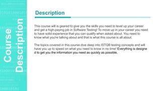 Agenda Style
Course
Description This course will is geared to give you the skills you need to level up your career
and get a high-paying job in Software Testing! To move up in your career you need
to have solid experience that you can qualify when asked about. You need to
know what you're talking about and that is what this course is all about.
The topics covered in this course dive deep into ISTQB testing concepts and will
have you up to speed on what you need to know in no time! Everything is designe
d to get you the information you need as quickly as possible.
Description
 