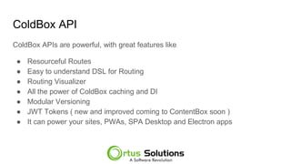 ColdBox API
ColdBox APIs are powerful, with great features like
● Resourceful Routes
● Easy to understand DSL for Routing
● Routing Visualizer
● All the power of ColdBox caching and DI
● Modular Versioning
● JWT Tokens ( new and improved coming to ContentBox soon )
● It can power your sites, PWAs, SPA Desktop and Electron apps
 