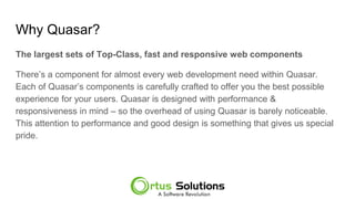 Why Quasar?
The largest sets of Top-Class, fast and responsive web components
There’s a component for almost every web development need within Quasar.
Each of Quasar’s components is carefully crafted to offer you the best possible
experience for your users. Quasar is designed with performance &
responsiveness in mind – so the overhead of using Quasar is barely noticeable.
This attention to performance and good design is something that gives us special
pride.
 