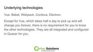 Underlying technologies
Vue, Babel, Webpack, Cordova, Electron.
Except for Vue, which takes half a day to pick up and will
change you forever, there is no requirement for you to know
the other technologies. They are all integrated and configured
in Quasar for you.
 