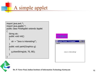 A simple applet
Output
import java.awt.*;
import java.applet.*;
public class FirstApplet extends Applet
{
String str;
public void init()
{
str = "Java is interesting!";
}
public void paint(Graphics g)
{
g.drawString(str, 70, 80);
}
}
16Dr. P. Victer Paul, Indian Institute of Information Technology Kottayam
 