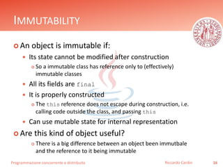 Programmazione concorrente e distribuita
IMMUTABILITY
 An object is immutable if:
 Its state cannot be modified after construction
 So a immutable class has reference only to (effectively)
immutable classes
 All its fields are final
 It is properly constructed
 The this reference does not escape during construction, i.e.
calling code outside the class, and passing this
 Can use mutable state for internal representation
 Are this kind of object useful?
 There is a big difference between an object been immutbale
and the reference to it being immutable
16Riccardo Cardin
 