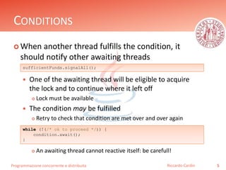 Programmazione concorrente e distribuita
CONDITIONS
 When another thread fulfills the condition, it
should notify other awaiting threads
 One of the awaiting thread will be eligible to acquire
the lock and to continue where it left off
 Lock must be available
 The condition may be fulfilled
 Retry to check that condition are met over and over again
 An awaiting thread cannot reactive itself: be carefull!
5Riccardo Cardin
sufficientFunds.signalAll();
while (!(/* ok to proceed */)) {
condition.await();
}
 