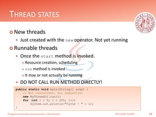Programmazione concorrente e distribuita
THREAD STATES
 New threads
 Just created with the new operator. Not yet running
 Runnable threads
 Once the start method is invoked.
 Resource creation, scheduling
 run method is invoked
 It may or not actually be running
 DO NOT CALL RUN METHOD DIRECTLY!
14Riccardo Cardin
public static void main(String[] args) {
// Not concurrent, but sequential
new MyThread().run();
for (int i = 0; i < 200; i++)
System.out.println("Cycle - " + i);
}
 