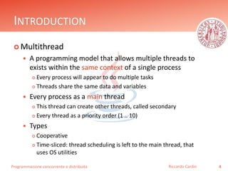 Programmazione concorrente e distribuita
INTRODUCTION
 Multithread
 A programming model that allows multiple threads to
exists within the same context of a single process
 Every process will appear to do multiple tasks
 Threads share the same data and variables
 Every process as a main thread
 This thread can create other threads, called secondary
 Every thread as a priority order (1 .. 10)
 Types
 Cooperative
 Time-sliced: thread scheduling is left to the main thread, that
uses OS utilities
4Riccardo Cardin
 