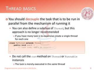 Programmazione concorrente e distribuita
THREAD BASICS
 You should decouple the task that is to be run in
parallel from the mechanism of running it
 You can also define a subclass of Thread, but this
approach is no longer recommended
 If you have many task is to expensive create a single thread
for each one
 Do not call the run method on Thread or Runnable
instances
 The task is merely executed in the same thread
9Riccardo Cardin
class MyThread extends Thread {
public void run() {
// task code, don’t do this!!!
}
}
 