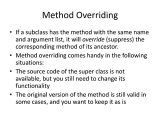 Method Overriding
• If a subclass has the method with the same name
and argument list, it will override (suppress) the
corresponding method of its ancestor.
• Method overriding comes handy in the following
situations:
• The source code of the super class is not
available, but you still need to change its
functionality
• The original version of the method is still valid in
some cases, and you want to keep it as is
 