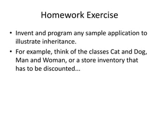 Homework Exercise
• Invent and program any sample application to
illustrate inheritance.
• For example, think of the classes Cat and Dog,
Man and Woman, or a store inventory that
has to be discounted...
 