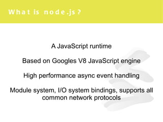 What is node.js? A JavaScript runtime Based on Googles V8 JavaScript engine High performance async event handling Module system, I/O system bindings, supports all common network protocols 