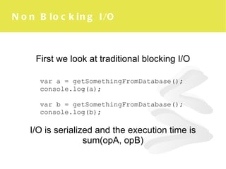 Non Blocking I/O First we look at traditional blocking I/O I/O is serialized and the execution time is sum(opA, opB) var a = getSomethingFromDatabase(); c onsole.log(a); v ar b =  getSomethingFromDatabase(); console.log(b); 