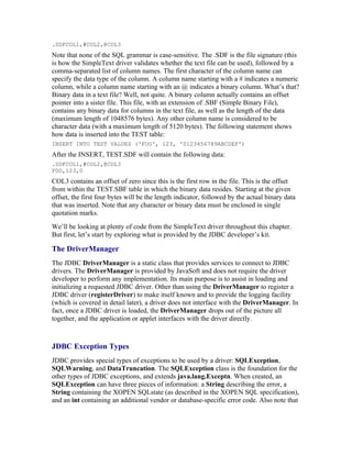 .SDFCOL1,#COL2,@COL3
Note that none of the SQL grammar is case-sensitive. The .SDF is the file signature (this
is how the SimpleText driver validates whether the text file can be used), followed by a
comma-separated list of column names. The first character of the column name can
specify the data type of the column. A column name starting with a # indicates a numeric
column, while a column name starting with an @ indicates a binary column. What’s that?
Binary data in a text file? Well, not quite. A binary column actually contains an offset
pointer into a sister file. This file, with an extension of .SBF (Simple Binary File),
contains any binary data for columns in the text file, as well as the length of the data
(maximum length of 1048576 bytes). Any other column name is considered to be
character data (with a maximum length of 5120 bytes). The following statement shows
how data is inserted into the TEST table:
INSERT INTO TEST VALUES ('FOO', 123, '0123456789ABCDEF')
After the INSERT, TEST.SDF will contain the following data:
.SDFCOL1,#COL2,@COL3
FOO,123,0
COL3 contains an offset of zero since this is the first row in the file. This is the offset
from within the TEST.SBF table in which the binary data resides. Starting at the given
offset, the first four bytes will be the length indicator, followed by the actual binary data
that was inserted. Note that any character or binary data must be enclosed in single
quotation marks.
We’ll be looking at plenty of code from the SimpleText driver throughout this chapter.
But first, let’s start by exploring what is provided by the JDBC developer’s kit.

The DriverManager
The JDBC DriverManager is a static class that provides services to connect to JDBC
drivers. The DriverManager is provided by JavaSoft and does not require the driver
developer to perform any implementation. Its main purpose is to assist in loading and
initializing a requested JDBC driver. Other than using the DriverManager to register a
JDBC driver (registerDriver) to make itself known and to provide the logging facility
(which is covered in detail later), a driver does not interface with the DriverManager. In
fact, once a JDBC driver is loaded, the DriverManager drops out of the picture all
together, and the application or applet interfaces with the driver directly.



JDBC Exception Types
JDBC provides special types of exceptions to be used by a driver: SQLException,
SQLWarning, and DataTruncation. The SQLException class is the foundation for the
other types of JDBC exceptions, and extends java.lang.Exceptn. When created, an
SQLException can have three pieces of information: a String describing the error, a
String containing the XOPEN SQLstate (as described in the XOPEN SQL specification),
and an int containing an additional vendor or database-specific error code. Also note that
 