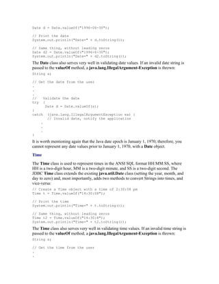 Date d = Date.valueOf("1996-06-30");

// Print the date
System.out.println("Date=" + d.toString());

// Same thing, without leading zeros
Date d2 = Date.valueOf("1996-6-30");
System.out.println("Date=" + d2.toString());
The Date class also serves very well in validating date values. If an invalid date string is
passed to the valueOf method, a java.lang.IllegalArgument-Exception is thrown:
String s;

// Get the date from the user
.
.
.
//    Validate the date
try {
       Date d = Date.valueOf(s);
}
catch (java.lang.IllegalArgumentException ex) {
        // Invalid date, notify the application
    .
    .
    .
}
It is worth mentioning again that the Java date epoch is January 1, 1970; therefore, you
cannot represent any date values prior to January 1, 1970, with a Date object.
Time
The Time class is used to represent times in the ANSI SQL format HH:MM:SS, where
HH is a two-digit hour, MM is a two-digit minute, and SS is a two-digit second. The
JDBC Time class extends the existing java.util.Date class (setting the year, month, and
day to zero) and, most importantly, adds two methods to convert Strings into times, and
vice-versa:
// Create a Time object with a time of 2:30:08 pm
Time t = Time.valueOf("14:30:08");

// Print the time
System.out.println("Time=" + t.toString());

// Same thing, without leading zeros
Time t2 = Time.valueOf("14:30:8");
System.out.println("Time=" + t2.toString());
The Time class also serves very well in validating time values. If an invalid time string is
passed to the valueOf method, a java.lang.IllegalArgument-Exception is thrown:
String s;

// Get the time from the user
.
.
 