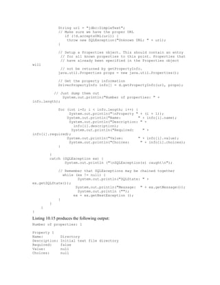 String url = "jdbc:SimpleText";
              // Make sure we have the proper URL
                 if (!d.acceptsURL(url)) {
                  throw new SQLException("Unknown URL: " + url);
              }

              // Setup a Properties object. This should contain an entry
               // for all known properties to this point. Properties that
               // have already been specified in the Properties object
will
               // not be returned by getPropertyInfo.
              java.util.Properties props = new java.util.Properties();

              // Get the property information
              DriverPropertyInfo info[] = d.getPropertyInfo(url, props);

          // Just dump them out
              System.out.println("Number of properties: " +
info.length);

            for (int i=0; i < info.length; i++) {
                 System.out.println("nProperty " + (i + 1));
                System.out.println("Name:         " + info[i].name);
                 System.out.println("Description: " +
                    info[i].description);
                   System.out.println("Required:    " +
info[i].required);
                System.out.println("Value:        " + info[i].value);
                 System.out.println("Choices:      " + info[i].choices);
            }

         }
         catch (SQLException ex) {
                System.out.println ("nSQLException(s) caughtn");

            // Remember that SQLExceptions may be chained together
              while (ex != null) {
                     System.out.println("SQLState: " +
ex.getSQLState());
                    System.out.println("Message: " + ex.getMessage());
                     System.out.println ("");
                   ex = ex.getNextException ();
            }
        }
    }
}
Listing 10.15 produces the following output:
Number of properties: 1

Property 1
Name:          Directory
Description:   Initial text file directory
Required:      false
Value:         null
Choices:       null
 