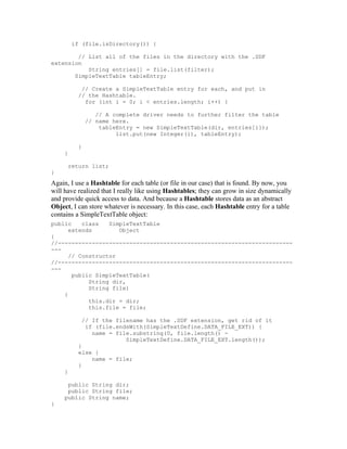 if (file.isDirectory()) {

        // List all of the files in the directory with the .SDF
extension
           String entries[] = file.list(filter);
       SimpleTextTable tableEntry;

           // Create a SimpleTextTable entry for each, and put in
          // the Hashtable.
            for (int i = 0; i < entries.length; i++) {

                 // A complete driver needs to further filter the table
              // name here.
                  tableEntry = new SimpleTextTable(dir, entries[i]);
                       list.put(new Integer(i), tableEntry);

          }
     }

      return list;
}
Again, I use a Hashtable for each table (or file in our case) that is found. By now, you
will have realized that I really like using Hashtables; they can grow in size dynamically
and provide quick access to data. And because a Hashtable stores data as an abstract
Object, I can store whatever is necessary. In this case, each Hashtable entry for a table
contains a SimpleTextTable object:
public    class   SimpleTextTable
      extends        Object
{
//---------------------------------------------------------------------
---
      // Constructor
//---------------------------------------------------------------------
---
       public SimpleTextTable(
            String dir,
            String file)
    {
            this.dir = dir;
            this.file = file;

           // If the filename has the .SDF extension, get rid of it
            if (file.endsWith(SimpleTextDefine.DATA_FILE_EXT)) {
              name = file.substring(0, file.length() -
                        SimpleTextDefine.DATA_FILE_EXT.length());
          }
          else {
              name = file;
          }
     }

      public String dir;
      public String file;
     public String name;
}
 