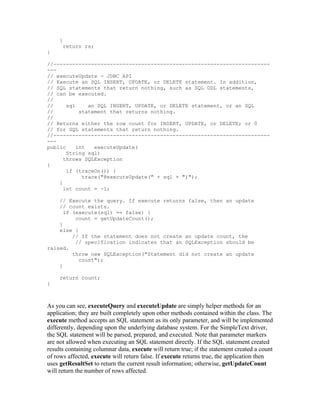 }
      return rs;
}

//---------------------------------------------------------------------
---
// executeUpdate - JDBC API
// Execute an SQL INSERT, UPDATE, or DELETE statement. In addition,
// SQL statements that return nothing, such as SQL DDL statements,
// can be executed.
//
//     sql     an SQL INSERT, UPDATE, or DELETE statement, or an SQL
//          statement that returns nothing.
//
// Returns either the row count for INSERT, UPDATE, or DELETE; or 0
// for SQL statements that return nothing.
//---------------------------------------------------------------------
---
public     int   executeUpdate(
       String sql)
      throws SQLException
{
       if (traceOn()) {
             trace("@executeUpdate(" + sql + ")");
    }
      int count = -1;

    // Execute the query. If execute returns false, then an update
    // count exists.
      if (execute(sql) == false) {
          count = getUpdateCount();
    }
    else {
         // If the statement does not create an update count, the
          // specification indicates that an SQLException should be
raised.
         throw new SQLException("Statement did not create an update
           count");
    }

     return count;
}



As you can see, executeQuery and executeUpdate are simply helper methods for an
application; they are built completely upon other methods contained within the class. The
execute method accepts an SQL statement as its only parameter, and will be implemented
differently, depending upon the underlying database system. For the SimpleText driver,
the SQL statement will be parsed, prepared, and executed. Note that parameter markers
are not allowed when executing an SQL statement directly. If the SQL statement created
results containing columnar data, execute will return true; if the statement created a count
of rows affected, execute will return false. If execute returns true, the application then
uses getResultSet to return the current result information; otherwise, getUpdateCount
will return the number of rows affected.
 