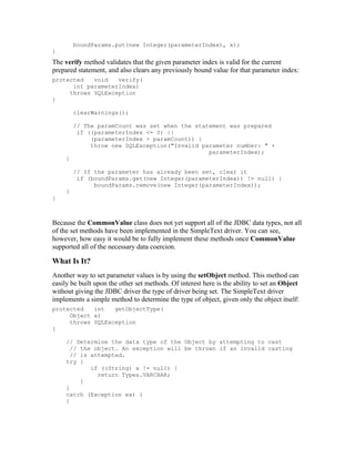boundParams.put(new Integer(parameterIndex), x);
}
The verify method validates that the given parameter index is valid for the current
prepared statement, and also clears any previously bound value for that parameter index:
protected   void   verify(
      int parameterIndex)
     throws SQLException
{

         clearWarnings();

         // The paramCount was set when the statement was prepared
          if ((parameterIndex <= 0) ||
              (parameterIndex > paramCount)) {
              throw new SQLException("Invalid parameter number: " +
                                                parameterIndex);
     }

         // If the parameter has already been set, clear it
          if (boundParams.get(new Integer(parameterIndex)) != null) {
               boundParams.remove(new Integer(parameterIndex));
     }
}



Because the CommonValue class does not yet support all of the JDBC data types, not all
of the set methods have been implemented in the SimpleText driver. You can see,
however, how easy it would be to fully implement these methods once CommonValue
supported all of the necessary data coercion.

What Is It?
Another way to set parameter values is by using the setObject method. This method can
easily be built upon the other set methods. Of interest here is the ability to set an Object
without giving the JDBC driver the type of driver being set. The SimpleText driver
implements a simple method to determine the type of object, given only the object itself:
protected   int   getObjectType(
     Object x)
     throws SQLException
{

     // Determine the data type of the Object by attempting to cast
       // the object. An exception will be thrown if an invalid casting
       // is attempted.
     try {
             if ((String) x != null) {
               return Types.VARCHAR;
          }
     }
     catch (Exception ex) {
     }
 