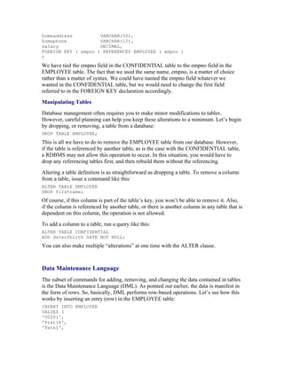 homeaddress          VARCHAR(50),
homephone            VARCHAR(12),
salary               DECIMAL,
FOREIGN KEY ( empno ) REFERENCES EMPLOYEE ( empno )
)
We have tied the empno field in the CONFIDENTIAL table to the empno field in the
EMPLOYEE table. The fact that we used the same name, empno, is a matter of choice
rather than a matter of syntax. We could have named the empno field whatever we
wanted in the CONFIDENTIAL table, but we would need to change the first field
referred to in the FOREIGN KEY declaration accordingly.
Manipulating Tables
Database management often requires you to make minor modifications to tables.
However, careful planning can help you keep these alterations to a minimum. Let’s begin
by dropping, or removing, a table from a database:
DROP TABLE EMPLOYEE;
This is all we have to do to remove the EMPLOYEE table from our database. However,
if the table is referenced by another table, as is the case with the CONFIDENTIAL table,
a RDBMS may not allow this operation to occur. In this situation, you would have to
drop any referencing tables first, and then rebuild them without the referencing.
Altering a table definition is as straightforward as dropping a table. To remove a column
from a table, issue a command like this:
ALTER TABLE EMPLOYEE
DROP firstname;
Of course, if this column is part of the table’s key, you won’t be able to remove it. Also,
if the column is referenced by another table, or there is another column in any table that is
dependent on this column, the operation is not allowed.
To add a column to a table, run a query like this:
ALTER TABLE CONFIDENTIAL
ADD dateofbirth DATE NOT NULL;
You can also make multiple “alterations” at one time with the ALTER clause.



Data Maintenance Language
The subset of commands for adding, removing, and changing the data contained in tables
is the Data Maintenance Language (DML). As pointed out earlier, the data is manifest in
the form of rows. So, basically, DML performs row-based operations. Let’s see how this
works by inserting an entry (row) in the EMPLOYEE table:
INSERT INTO EMPLOYEE
VALUES (
'00201',
'Pratik',
'Patel',
 