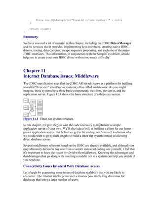 throw new SQLException("Invalid column number: " + col);
     }

     return column;
}

Summary
We have covered a lot of material in this chapter, including the JDBC DriverManager
and the services that it provides, implementing Java interfaces, creating native JDBC
drivers, tracing, data coercion, escape sequence processing, and each one of the major
JDBC interfaces. This information, in conjunction with the SimpleText driver, should
help you to create your own JDBC driver without too much difficulty.



Chapter 11
Internet Database Issues: Middleware
The JDBC specification says that the JDBC API should serve as a platform for building
so-called “three-tier” client/server systems, often called middleware. As you might
imagine, these systems have three basic components: the client, the server, and the
application server. Figure 11.1 shows the basic structure of a three-tier system.




Figure 11.1 Three-tier system structure.
In this chapter, I’ll provide you with the code necessary to implement a simple
application server of your own. We’ll also take a look at building a client for our home-
grown application server. But before we get to the coding, we first need to discuss why
we would want to go to such lengths to build a three-tier system instead of allowing
direct database access.
Several middleware solutions based on the JDBC are already available, and although you
may ultimately decide to buy one from a vendor instead of coding one yourself, I feel that
it’s important to learn the issues involved with middleware. Knowing the advantages and
disadvantages that go along with inserting a middle tier to a system can help you decide if
you need one.

Connectivity Issues Involved With Database Access
Let’s begin by examining some issues of database scalabilty that you are likely to
encounter. The Internet and large intranet scenarios pose interesting dilemmas for
databases that serve a large number of users:
 