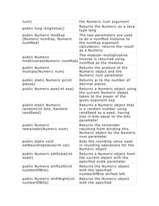 num)                            the Numeric num argument
                                Returns the Numeric as a Java
public long longValue()
                                type long
public Numeric modExp           The two parameters are used
(Numeric numExp, Numeric        to do a numMod modulus to
numMod)                         the numExp exponent
                                calculation; returns the result
                                as a Numeric
                           The modular multiplicative
public Numeric
                           inverse is returned using
modInverse(Numeric numMod)
                           numMod as the modulus
public Numeric                  Returns the product of the
multiply(Numeric num)           Numeric object and the
                                Numeric num parameter
public static Numeric pi(int    Returns pi to the number of
places)                         decimal places
public Numeric pow(int exp)     Returns a Numeric object using
                                the current Numeric object
                                taken to the power of the
                                given exponent exp
public static Numeric           Returns a Numeric object that
random(int bits, Random         is a random number using
randSeed)                       randSeed as a seed, having
                                size in bits equal to the bits
                                parameter
public Numeric                  Returns the remainder
remainder(Numeric num)          resulting from dividing this
                                Numeric object by the Numeric
                                num parameter
public static void              Sets the rounding value used
setRoundingValue(int val)       in rounding operations for the
                                Numeric object
public Numeric setScale(int     Returns a Numeric object from
scale)                          the current object with the
                                specified scale parameter
public Numeric shiftLeft(int    Returns the Numeric object
numberOfBits)                   with the specified
                                numberOfBits shifted left
public Numeric shiftRight(int   Returns the Numeric object
numberOfBits)                   with the specified
 