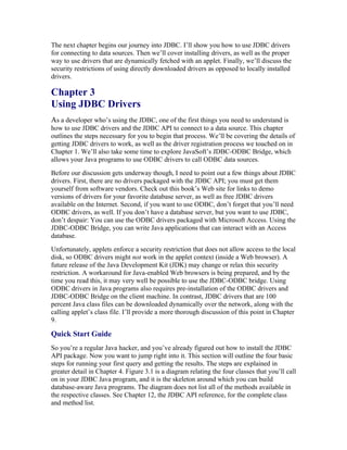 The next chapter begins our journey into JDBC. I’ll show you how to use JDBC drivers
for connecting to data sources. Then we’ll cover installing drivers, as well as the proper
way to use drivers that are dynamically fetched with an applet. Finally, we’ll discuss the
security restrictions of using directly downloaded drivers as opposed to locally installed
drivers.

Chapter 3
Using JDBC Drivers
As a developer who’s using the JDBC, one of the first things you need to understand is
how to use JDBC drivers and the JDBC API to connect to a data source. This chapter
outlines the steps necessary for you to begin that process. We’ll be covering the details of
getting JDBC drivers to work, as well as the driver registration process we touched on in
Chapter 1. We’ll also take some time to explore JavaSoft’s JDBC-ODBC Bridge, which
allows your Java programs to use ODBC drivers to call ODBC data sources.
Before our discussion gets underway though, I need to point out a few things about JDBC
drivers. First, there are no drivers packaged with the JDBC API; you must get them
yourself from software vendors. Check out this book’s Web site for links to demo
versions of drivers for your favorite database server, as well as free JDBC drivers
available on the Internet. Second, if you want to use ODBC, don’t forget that you’ll need
ODBC drivers, as well. If you don’t have a database server, but you want to use JDBC,
don’t despair: You can use the ODBC drivers packaged with Microsoft Access. Using the
JDBC-ODBC Bridge, you can write Java applications that can interact with an Access
database.
Unfortunately, applets enforce a security restriction that does not allow access to the local
disk, so ODBC drivers might not work in the applet context (inside a Web browser). A
future release of the Java Development Kit (JDK) may change or relax this security
restriction. A workaround for Java-enabled Web browsers is being prepared, and by the
time you read this, it may very well be possible to use the JDBC-ODBC bridge. Using
ODBC drivers in Java programs also requires pre-installation of the ODBC drivers and
JDBC-ODBC Bridge on the client machine. In contrast, JDBC drivers that are 100
percent Java class files can be downloaded dynamically over the network, along with the
calling applet’s class file. I’ll provide a more thorough discussion of this point in Chapter
9.

Quick Start Guide
So you’re a regular Java hacker, and you’ve already figured out how to install the JDBC
API package. Now you want to jump right into it. This section will outline the four basic
steps for running your first query and getting the results. The steps are explained in
greater detail in Chapter 4. Figure 3.1 is a diagram relating the four classes that you’ll call
on in your JDBC Java program, and it is the skeleton around which you can build
database-aware Java programs. The diagram does not list all of the methods available in
the respective classes. See Chapter 12, the JDBC API reference, for the complete class
and method list.
 