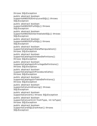 throws SQLException
public abstract boolean
supportsANSI92EntryLevelSQL() throws
SQLException
public abstract boolean
supportsANSI92FullSQL() throws
SQLException
public abstract boolean
supportsANSI92IntermediateSQL() throws
SQLException
public abstract boolean
supportsANSI92FullSQL() throws
SQLException
public abstract boolean
supportsCatalogsInDataManipulation()
throws SQLException
public abstract boolean
supportsCatalogsInIndexDefinitions()
throws SQLException
public abstract boolean
supportsCatalogsInPrivilegeDefinitions()
throws SQLException
public abstract boolean
supportsCatalogsInProcedureCalls()
throws SQLException
public abstract boolean
supportsCatalogsInTableDefinitions()
throws SQLException
public abstract boolean
supportsColumnAliasing() throws
SQLException
public abstract boolean
supportsConvert() throws SQLException
public abstract boolean
supportsConvert(int fromType, int toType)
throws SQLException
public abstract boolean
supportsCoreSQLGrammar() throws
SQLException
 