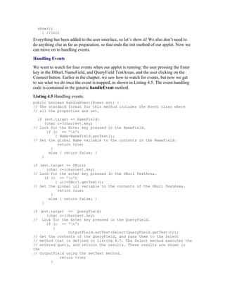 show();
    } //init
Everything has been added to the user interface, so let’s show it! We also don’t need to
do anything else as far as preparation, so that ends the init method of our applet. Now we
can move on to handling events.
Handling Events
We want to watch for four events when our applet is running: the user pressing the Enter
key in the DBurl, NameField, and QueryField TextAreas, and the user clicking on the
Connect button. Earlier in the chapter, we saw how to watch for events, but now we get
to see what we do once the event is trapped, as shown in Listing 4.5. The event handling
code is contained in the generic handleEvent method.
Listing 4.5 Handling events.
public boolean handleEvent(Event evt) {
// The standard format for this method includes the Event class where
// all the properties are set.

  if (evt.target == NameField)
      {char c=(char)evt.key;
// Look for the Enter key pressed in the NameField.
       if (c == 'n')
           { Name=NameField.getText();
// Set the global Name variable to the contents in the NameField.
            return true;
         }
        else { return false; }
    }

if (evt.target == DBurl)
       {char c=(char)evt.key;
// Look for the enter key pressed in the DBurl TextArea.
      if (c == 'n')
           { url=DBurl.getText();
// Set the global url variable to the contents of the DBurl TextArea.
            return true;
         }
        else { return false; }
    }

if (evt.target == QueryField)
      {char c=(char)evt.key;
// Look for the Enter key pressed in the QueryField.
      if (c == 'n')
          {
                OutputField.setText(Select(QueryField.getText()));
// Get the contents of the QueryField, and pass them to the Select
// method that is defined in Listing 4.7. The Select method executes the
// entered query, and returns the results. These results are shown in
the
// OutputField using the setText method.
            return true;
        }
 